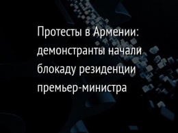 Протесты в Армении: демонстранты начали блокаду резиденции премьер-министра