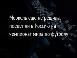 Меркель еще не решила, поедет ли в Россию на чемпионат мира по футболу