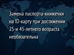 Замена паспорта-книжечки на ID-карту при достижении 25-и 45-летнего возраста необязательна