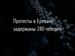 Протесты в Ереване: задержаны 280 человек