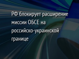 РФ блокирует расширение миссии ОБСЕ на российско-украинской границе