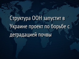 Структура ООН запустит в Украине проект по борьбе с деградацией почвы