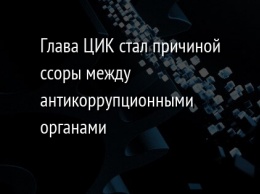 Глава ЦИК стал причиной ссоры между антикоррупционными органами