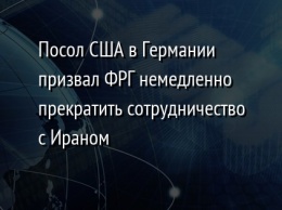 Посол США в Германии призвал ФРГ немедленно прекратить сотрудничество с Ираном