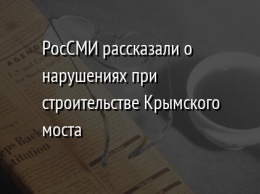 РосСМИ рассказали о нарушениях при строительстве Крымского моста