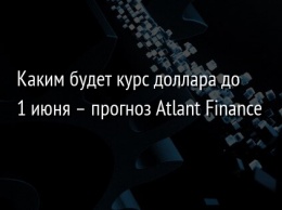 Каким будет курс доллара до 1 июня - прогноз Atlant Finance