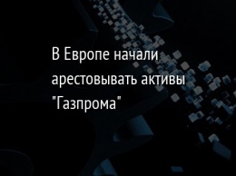 В Европе начали арестовывать активы "Газпрома"