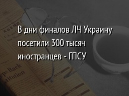 В дни финалов ЛЧ Украину посетили 300 тысяч иностранцев - ГПСУ