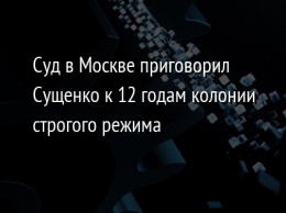 Суд в Москве приговорил Сущенко к 12 годам колонии строгого режима