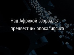 Над Африкой взорвался предвестник апокалипсиса