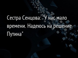 Сестра Сенцова: "У нас мало времени. Надеюсь на решение Путина"