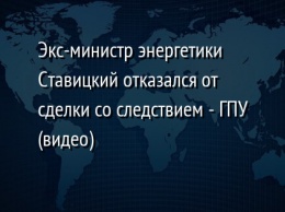 Экс-министр энергетики Ставицкий отказался от сделки со следствием - ГПУ (видео)