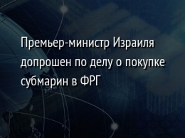 Премьер-министр Израиля допрошен по делу о покупке субмарин в ФРГ