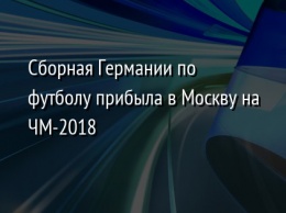 Сборная Германии по футболу прибыла в Москву на ЧМ-2018