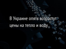 В Украине опять возрастут цены на тепло и воду