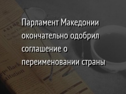 Парламент Македонии окончательно одобрил соглашение о переименовании страны