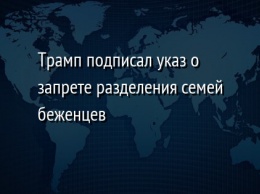 Трамп подписал указ о запрете разделения семей беженцев