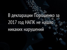 В декларации Порошенко за 2017 год НАПК не нашло никаких нарушений
