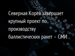 Северная Корея завершает крупный проект по производству баллистических ракет - СМИ