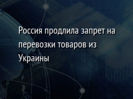 Россия продлила запрет на перевозки товаров из Украины