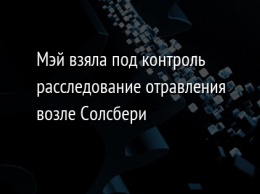 Мэй взяла под контроль расследование отравления возле Солсбери