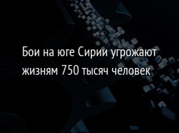 Бои на юге Сирии угрожают жизням 750 тысяч человек