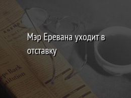 Мэр Еревана уходит в отставку