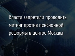 Власти запретили проводить митинг против пенсионной реформы в центре Москвы