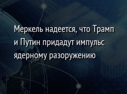 Меркель надеется, что Трамп и Путин придадут импульс ядерному разоружению