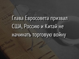 Глава Евросовета призвал США, Россию и Китай не начинать торговую войну