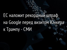 ЕС наложит рекордный штраф на Google перед визитом Юнкера к Трампу - СМИ