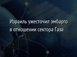 Израиль ужесточил эмбарго в отношении сектора Газа