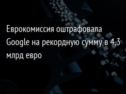 Еврокомиссия оштрафовала Google на рекордную сумму в 4,3 млрд евро