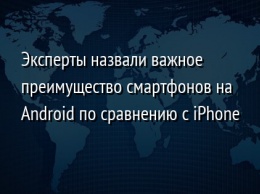 Эксперты назвали важное преимущество смартфонов на Android по сравнению с iPhone