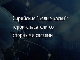 Сирийские "Белые каски": герои-спасатели со спорными связями