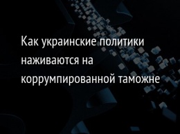 Как украинские политики наживаются на коррумпированной таможне