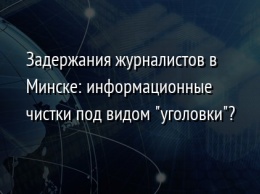 Задержания журналистов в Минске: информационные чистки под видом "уголовки"?