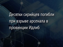 Десятки сирийцев погибли при взрыве арсенала в провинции Идлиб