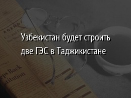 Узбекистан будет строить две ГЭС в Таджикистане