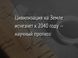 Цивилизация на Земле исчезнет к 2040 году - научный прогноз