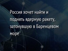 Россия хочет найти и поднять ядерную ракету, затонувшую в Баренцевом море