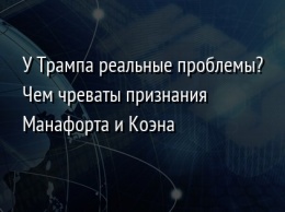 У Трампа реальные проблемы? Чем чреваты признания Манафорта и Коэна