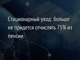 Стационарный уход: больше не придется отчислять 75% из пенсии