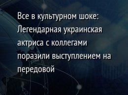 Все в культурном шоке: Легендарная украинская актриса с коллегами поразили выступлением на передовой