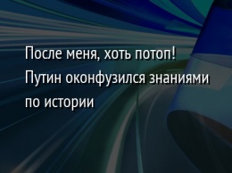 После меня, хоть потоп! Путин оконфузился знаниями по истории