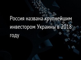 Россия названа крупнейшим инвестором Украины в 2018 году