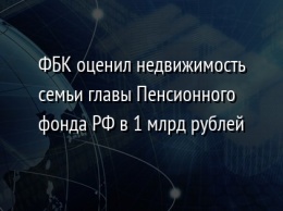 ФБК оценил недвижимость семьи главы Пенсионного фонда РФ в 1 млрд рублей