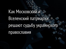 Как Московский и Вселенский патриархи решают судьбу украинского православия