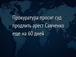 Прокуратура просит суд продлить арест Савченко еще на 60 дней