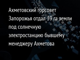 Ахметовский горсовет Запорожья отдал 39 га земли под солнечную электростанцию бывшему менеджеру Ахметова